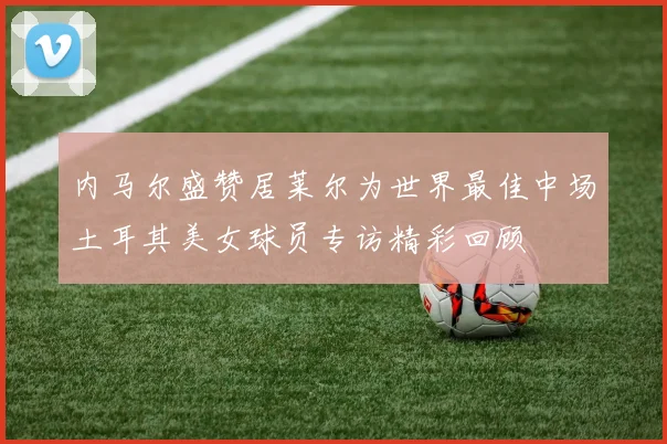 内马尔盛赞居莱尔为世界最佳中场土耳其美女球员专访精彩回顾