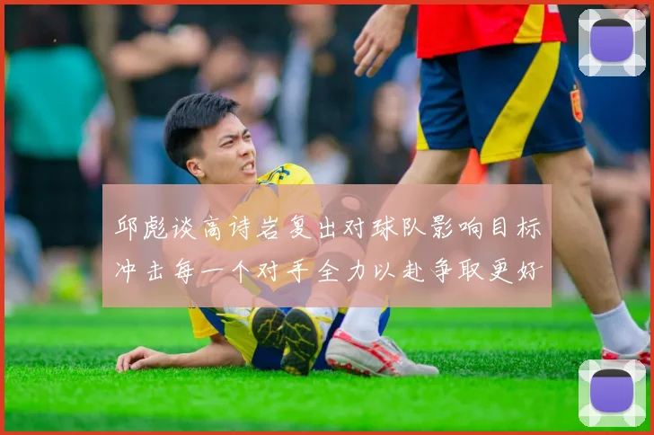 邱彪谈高诗岩复出对球队影响目标冲击每一个对手全力以赴争取更好成绩