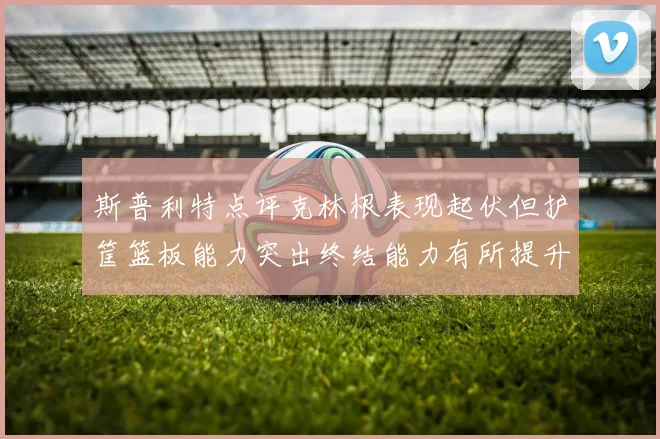 斯普利特点评克林根表现起伏但护筐篮板能力突出终结能力有所提升