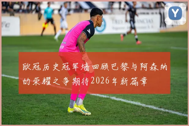 欧冠历史冠军墙回顾巴黎与阿森纳的荣耀之争期待2026年新篇章