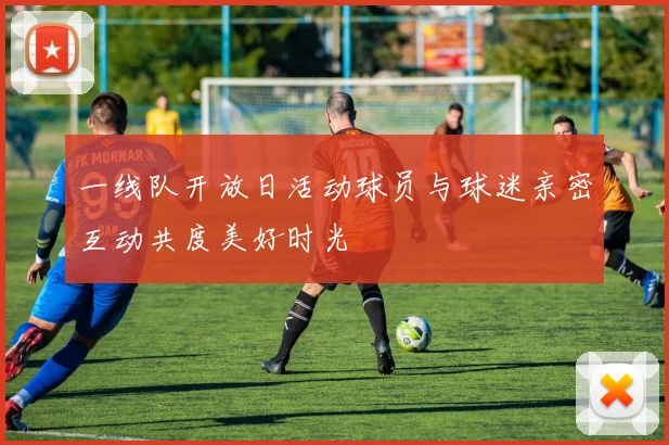 一线队开放日活动球员与球迷亲密互动共度美好时光