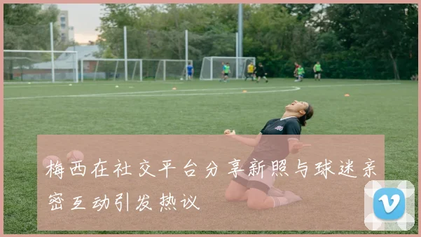 梅西在社交平台分享新照与球迷亲密互动引发热议