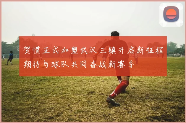 贺惯正式加盟武汉三镇开启新征程期待与球队共同奋战新赛季