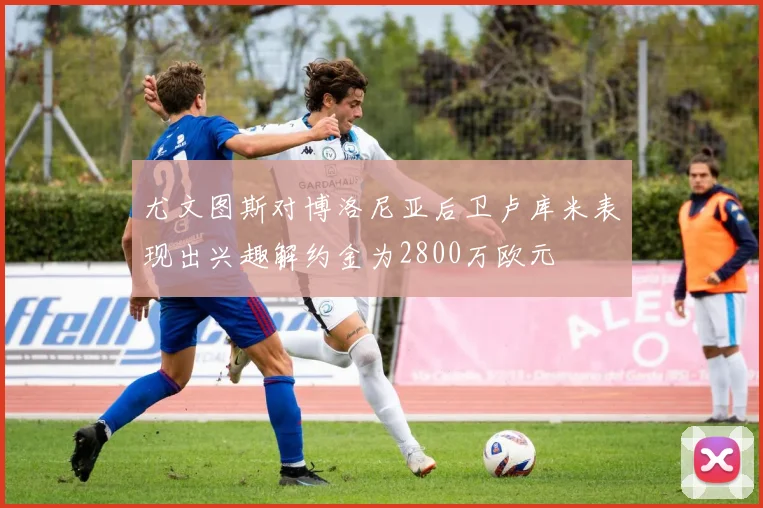 尤文图斯对博洛尼亚后卫卢库米表现出兴趣解约金为2800万欧元