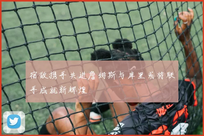 宿敌携手共进詹姆斯与库里或将联手成就新辉煌