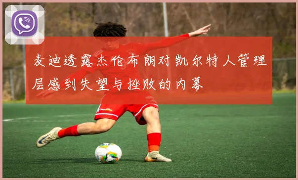 麦迪透露杰伦布朗对凯尔特人管理层感到失望与挫败的内幕