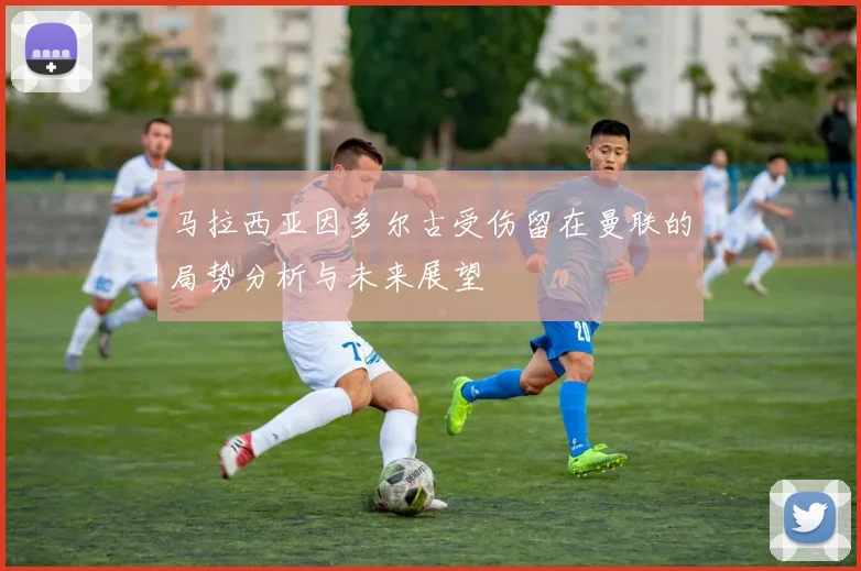 马拉西亚因多尔古受伤留在曼联的局势分析与未来展望