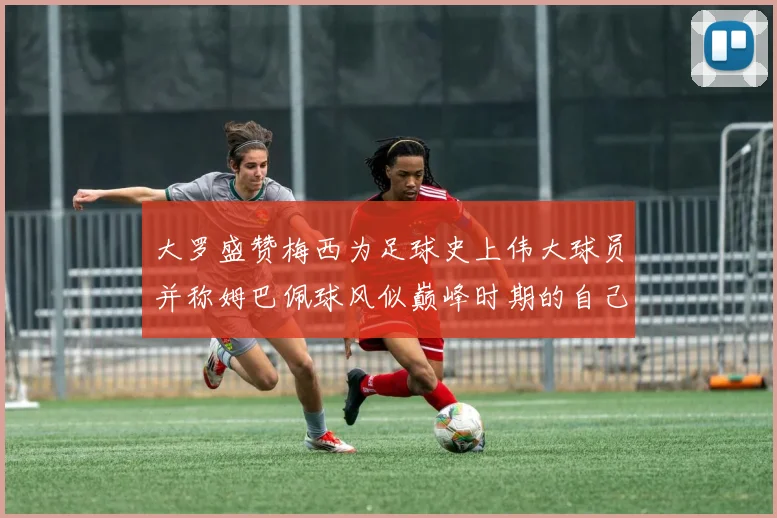 大罗盛赞梅西为足球史上伟大球员并称姆巴佩球风似巅峰时期的自己