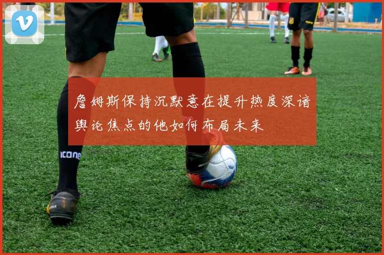 詹姆斯保持沉默意在提升热度深谙舆论焦点的他如何布局未来