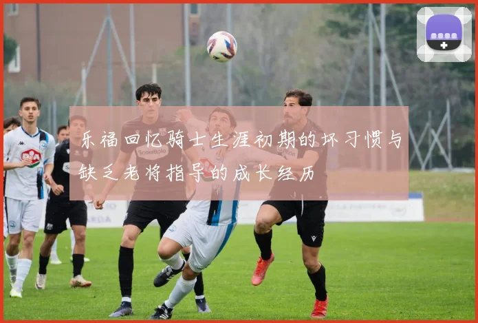 乐福回忆骑士生涯初期的坏习惯与缺乏老将指导的成长经历
