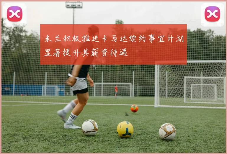 米兰积极推进卡马达续约事宜计划显著提升其薪资待遇