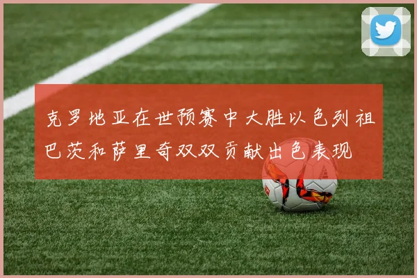克罗地亚在世预赛中大胜以色列祖巴茨和萨里奇双双贡献出色表现