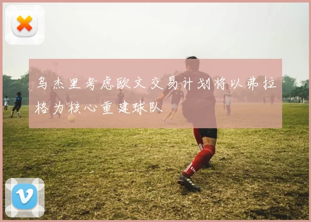乌杰里考虑欧文交易计划将以弗拉格为核心重建球队