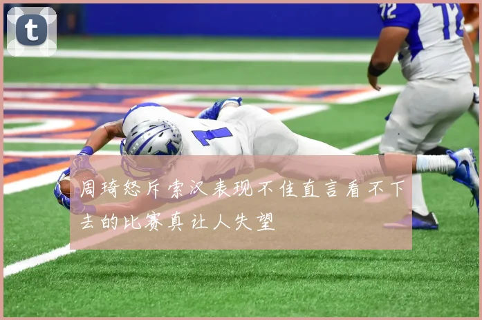 周琦怒斥索汉表现不佳直言看不下去的比赛真让人失望